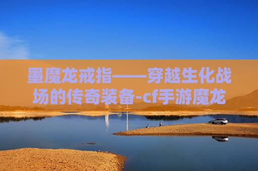 墨魔龙戒指——穿越生化战场的传奇装备-cf手游魔龙戒指生化有用吗 墨魔龙戒指——穿越生化战场的传奇装备-cf手游魔龙戒指生化有用吗