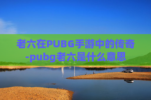 老六在PUBG手游中的传奇-pubg老六是什么意思 老六在PUBG手游中的传奇-pubg老六是什么意思