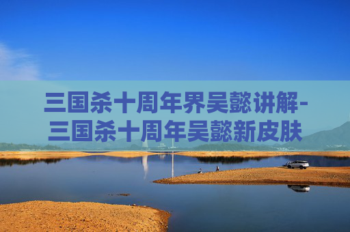 三国杀十周年界吴懿讲解-三国杀十周年吴懿新皮肤