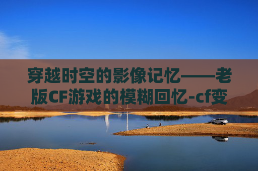 穿越时空的影像记忆——老版CF游戏的模糊回忆-cf变模糊 穿越时空的影像记忆——老版CF游戏的模糊回忆-cf变模糊