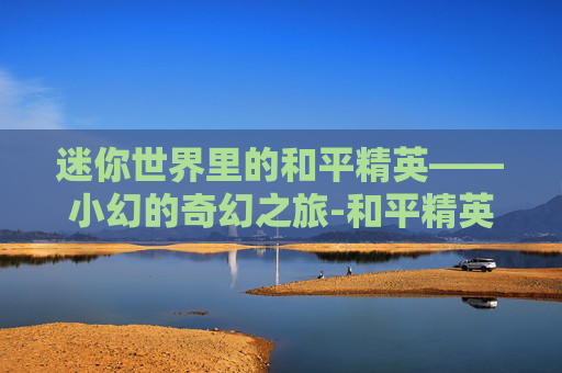 迷你世界里的和平精英——小幻的奇幻之旅-和平精英小夕 迷你世界里的和平精英——小幻的奇幻之旅-和平精英小夕