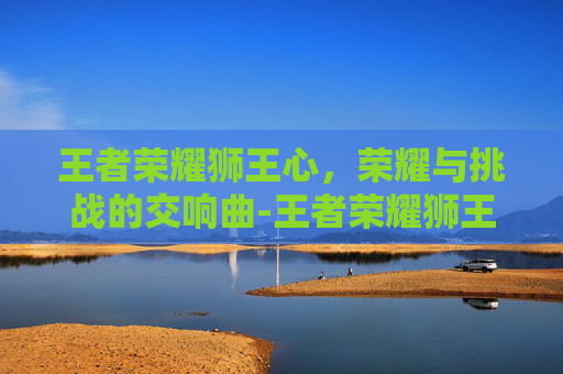 王者荣耀狮王心，荣耀与挑战的交响曲-王者荣耀狮王心二次返场