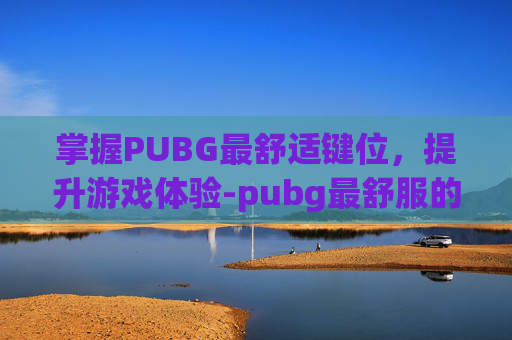 掌握PUBG最舒适键位,提升游戏体验-pubg最舒服的键位 掌握PUBG最舒适键位,提升游戏体验-pubg最舒服的键位