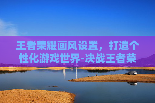 王者荣耀画风设置，打造个性化游戏世界-决战王者荣耀画风设置在哪