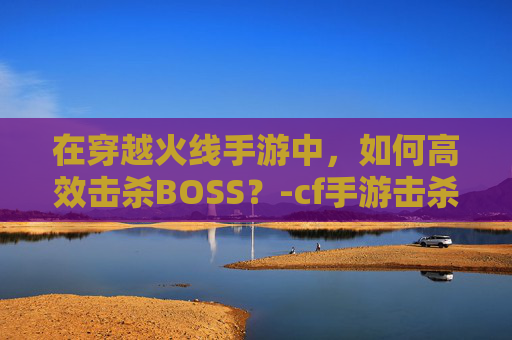 在穿越火线手游中,如何高效击杀BOSS?-cf手游击杀图标在哪里设置 在穿越火线手游中,如何高效击杀BOSS?-cf手游击杀图标在哪里设置