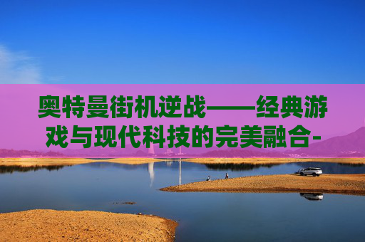 奥特曼街机逆战——经典游戏与现代科技的完美融合-奥特曼街机逆战怎么玩 奥特曼街机逆战——经典游戏与现代科技的完美融合-奥特曼街机逆战怎么玩