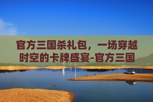 官方三国杀礼包，一场穿越时空的卡牌盛宴-官方三国杀礼包码在哪