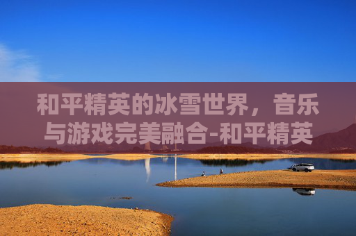 和平精英的冰雪世界,音乐与游戏完美融合-和平精英的冰雪背景歌曲叫什么 和平精英的冰雪世界,音乐与游戏完美融合-和平精英的冰雪背景歌曲叫什么