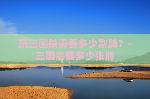 玩三国杀需要多少副牌?-三国杀要多少张牌 玩三国杀需要多少副牌?-三国杀要多少张牌