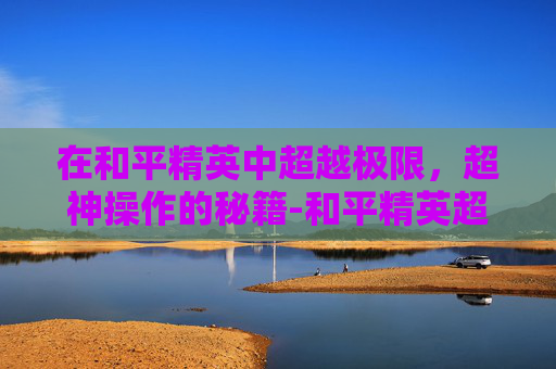 在和平精英中超越极限,超神操作的秘籍-和平精英超神操作屏幕怎么设置 在和平精英中超越极限,超神操作的秘籍-和平精英超神操作屏幕怎么设置