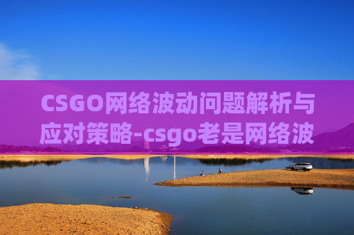 CSGO网络波动问题解析与应对策略-csgo老是网络波动怎么办 CSGO网络波动问题解析与应对策略-csgo老是网络波动怎么办