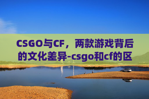 CSGO与CF,两款游戏背后的文化差异-csgo和cf的区别 CSGO与CF,两款游戏背后的文化差异-csgo和cf的区别