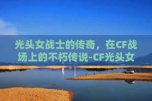 光头女战士的传奇,在CF战场上的不朽传说-CF光头女角色 光头女战士的传奇,在CF战场上的不朽传说-CF光头女角色