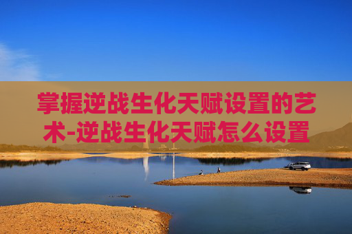 掌握逆战生化天赋设置的艺术-逆战生化天赋怎么设置的啊 掌握逆战生化天赋设置的艺术-逆战生化天赋怎么设置的啊