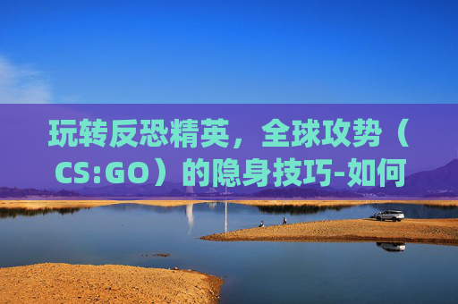玩转反恐精英，全球攻势（CS:GO）的隐身技巧-如何隐身玩csgo
