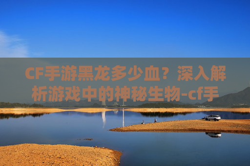 CF手游黑龙多少血?深入解析游戏中的神秘生物-cf手游黑龙多少钱一把 CF手游黑龙多少血?深入解析游戏中的神秘生物-cf手游黑龙多少钱一把
