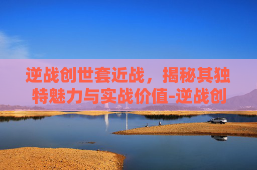逆战创世套近战,揭秘其独特魅力与实战价值-逆战创世套近战怎么样 逆战创世套近战,揭秘其独特魅力与实战价值-逆战创世套近战怎么样