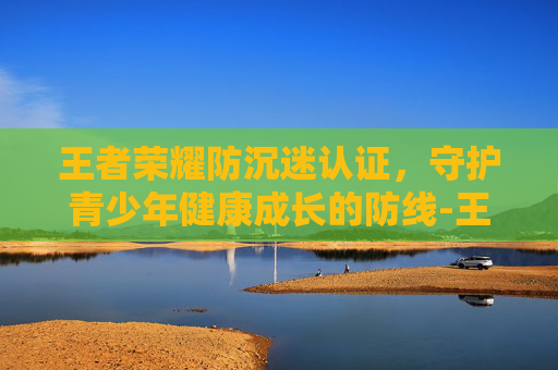 王者荣耀防沉迷认证,守护青少年健康成长的防线-王者荣耀防沉迷认证入口 王者荣耀防沉迷认证,守护青少年健康成长的防线-王者荣耀防沉迷认证入口