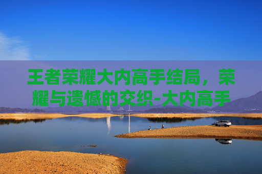 王者荣耀大内高手结局,荣耀与遗憾的交织-大内高手厉害吗 王者荣耀大内高手结局,荣耀与遗憾的交织-大内高手厉害吗