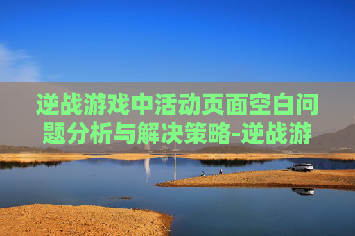 逆战游戏中活动页面空白问题分析与解决策略-逆战游戏中活动页面空白怎么办 逆战游戏中活动页面空白问题分析与解决策略-逆战游戏中活动页面空白怎么办