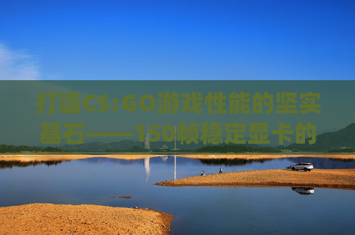 打造CS:GO游戏性能的坚实基石——150帧稳定显卡的选择指南-csgo显卡1050 打造CS:GO游戏性能的坚实基石——150帧稳定显卡的选择指南-csgo显卡1050