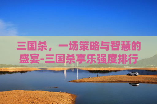 三国杀,一场策略与智慧的盛宴-三国杀享乐强度排行榜 三国杀,一场策略与智慧的盛宴-三国杀享乐强度排行榜