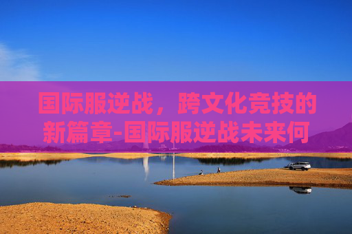 国际服逆战,跨文化竞技的新篇章-国际服逆战未来何时上线 国际服逆战,跨文化竞技的新篇章-国际服逆战未来何时上线