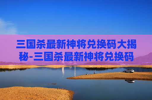 三国杀最新神将兑换码大揭秘-三国杀最新神将兑换码是多少 三国杀最新神将兑换码大揭秘-三国杀最新神将兑换码是多少