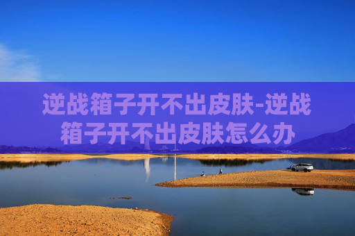 逆战箱子开不出皮肤-逆战箱子开不出皮肤怎么办 逆战箱子开不出皮肤-逆战箱子开不出皮肤怎么办