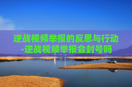 逆战视频举报的反思与行动-逆战视频举报会封号吗 逆战视频举报的反思与行动-逆战视频举报会封号吗