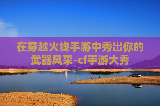 在穿越火线手游中秀出你的武器风采-cf手游大秀 在穿越火线手游中秀出你的武器风采-cf手游大秀