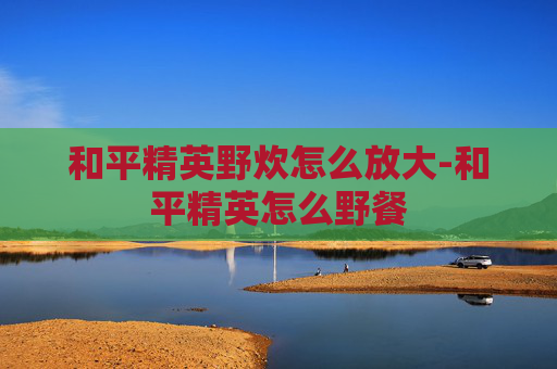 和平精英野炊怎么放大-和平精英怎么野餐 和平精英野炊怎么放大-和平精英怎么野餐