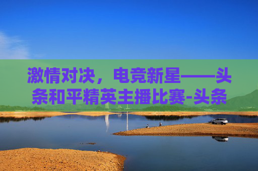 激情对决,电竞新星——头条和平精英主播比赛-头条和平精英主播比赛在哪里看 激情对决,电竞新星——头条和平精英主播比赛-头条和平精英主播比赛在哪里看