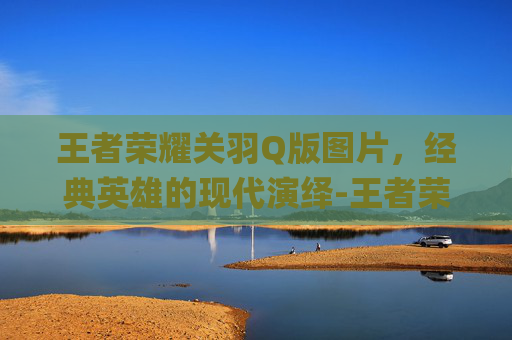王者荣耀关羽Q版图片,经典英雄的现代演绎-王者荣耀关羽q版萌图 王者荣耀关羽Q版图片,经典英雄的现代演绎-王者荣耀关羽q版萌图