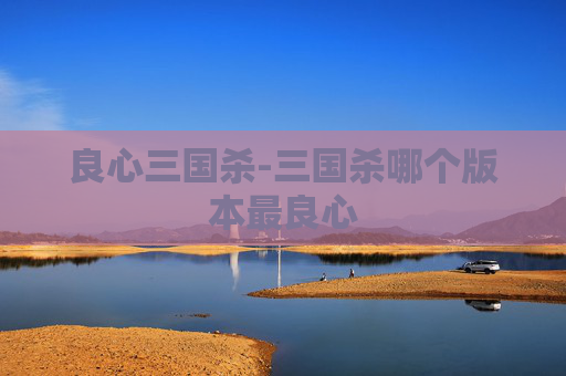 良心三国杀-三国杀哪个版本最良心 良心三国杀-三国杀哪个版本最良心