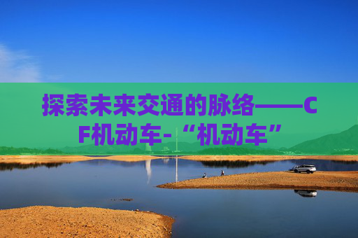 探索未来交通的脉络——CF机动车-“机动车” 探索未来交通的脉络——CF机动车-“机动车”