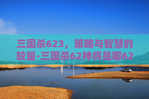 三国杀623,策略与智慧的较量-三国杀62神将是哪62神将 三国杀623,策略与智慧的较量-三国杀62神将是哪62神将