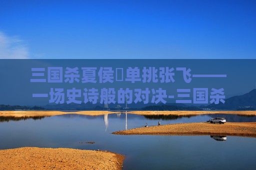 三国杀夏侯惇单挑张飞——一场史诗般的对决-三国杀夏侯惇单挑张飞吗能出吗 三国杀夏侯惇单挑张飞——一场史诗般的对决-三国杀夏侯惇单挑张飞吗能出吗