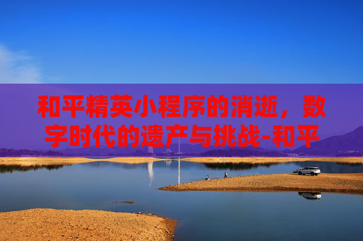 和平精英小程序的消逝,数字时代的遗产与挑战-和平精英小程序没了怎么办 和平精英小程序的消逝,数字时代的遗产与挑战-和平精英小程序没了怎么办