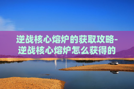 逆战核心熔炉的获取攻略-逆战核心熔炉怎么获得的 逆战核心熔炉的获取攻略-逆战核心熔炉怎么获得的