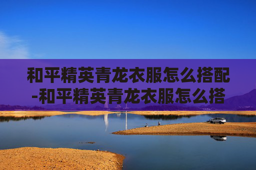 和平精英青龙衣服怎么搭配-和平精英青龙衣服怎么搭配好看