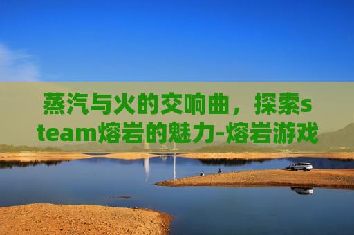 蒸汽与火的交响曲,探索steam熔岩的魅力-熔岩游戏 蒸汽与火的交响曲,探索steam熔岩的魅力-熔岩游戏