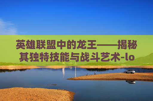 英雄联盟中的龙王——揭秘其独特技能与战斗艺术-lol里的龙王技能是什么 英雄联盟中的龙王——揭秘其独特技能与战斗艺术-lol里的龙王技能是什么