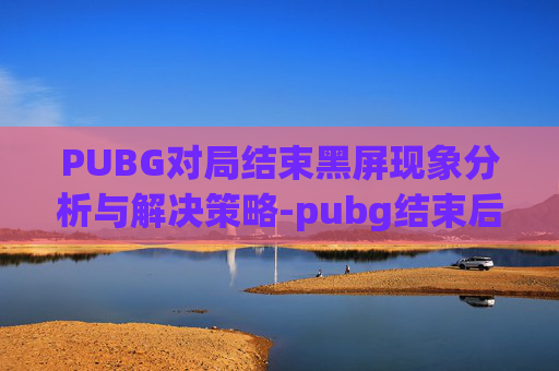 PUBG对局结束黑屏现象分析与解决策略-pubg结束后黑屏 PUBG对局结束黑屏现象分析与解决策略-pubg结束后黑屏