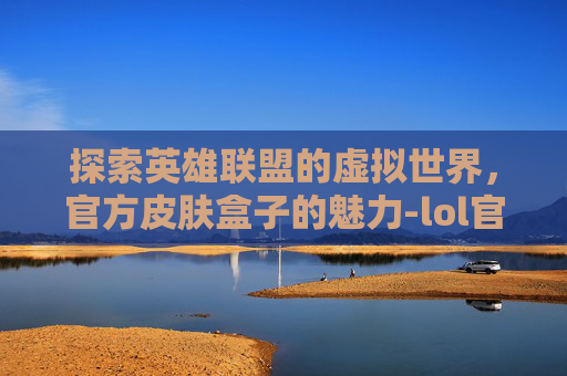 探索英雄联盟的虚拟世界，官方皮肤盒子的魅力-lol官方皮肤盒子有哪些