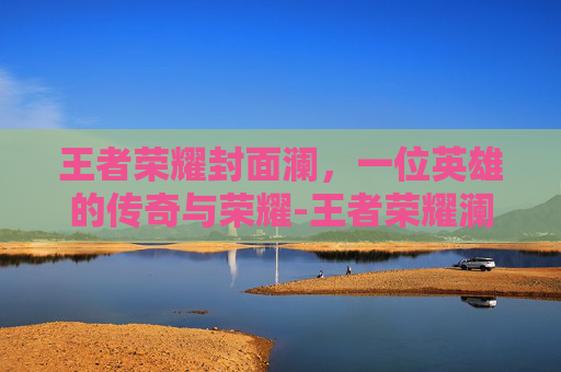王者荣耀封面澜,一位英雄的传奇与荣耀-王者荣耀澜的封面 王者荣耀封面澜,一位英雄的传奇与荣耀-王者荣耀澜的封面