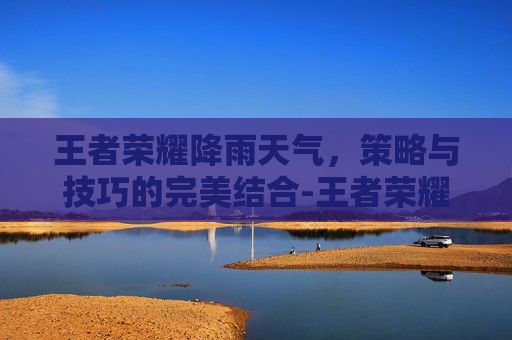 王者荣耀降雨天气,策略与技巧的完美结合-王者荣耀下雨天怎么调 王者荣耀降雨天气,策略与技巧的完美结合-王者荣耀下雨天怎么调