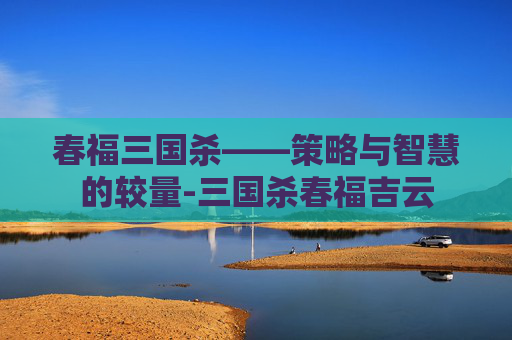 春福三国杀——策略与智慧的较量-三国杀春福吉云 春福三国杀——策略与智慧的较量-三国杀春福吉云