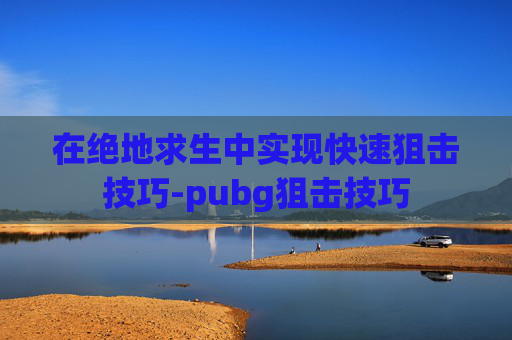在绝地求生中实现快速狙击技巧-pubg狙击技巧 在绝地求生中实现快速狙击技巧-pubg狙击技巧