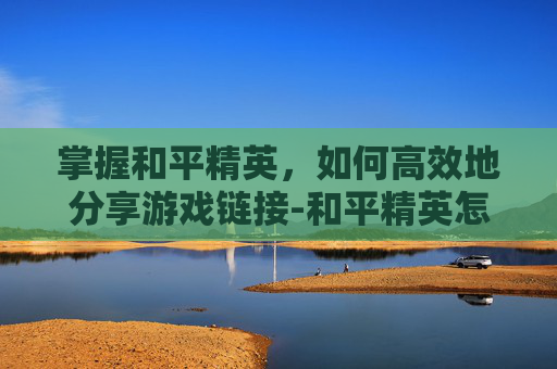 掌握和平精英,如何高效地分享游戏链接-和平精英怎么发链接给别人 掌握和平精英,如何高效地分享游戏链接-和平精英怎么发链接给别人